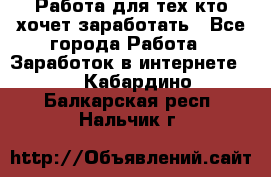 Работа для тех кто хочет заработать - Все города Работа » Заработок в интернете   . Кабардино-Балкарская респ.,Нальчик г.
